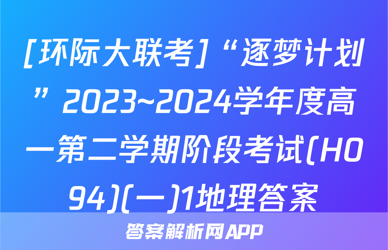 [环际大联考]“逐梦计划”2023~2024学年度高一第二学期阶段考试(H094)(一)1地理答案