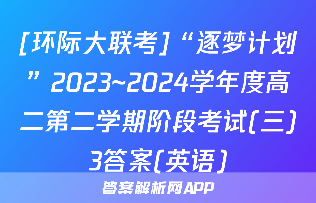 [环际大联考]“逐梦计划”2023~2024学年度高二第二学期阶段考试(三)3答案(英语)
