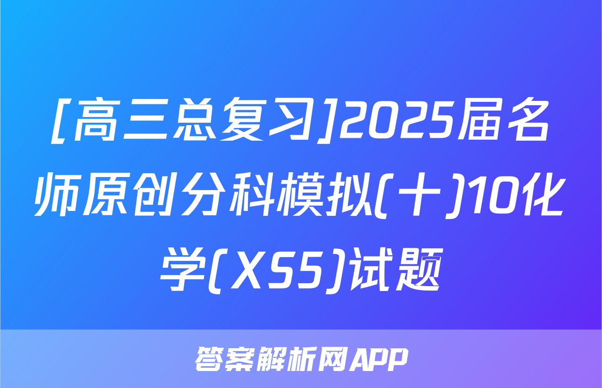 [高三总复习]2025届名师原创分科模拟(十)10化学(XS5)试题