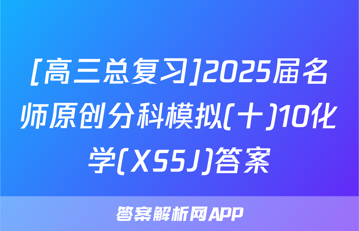 [高三总复习]2025届名师原创分科模拟(十)10化学(XS5J)答案