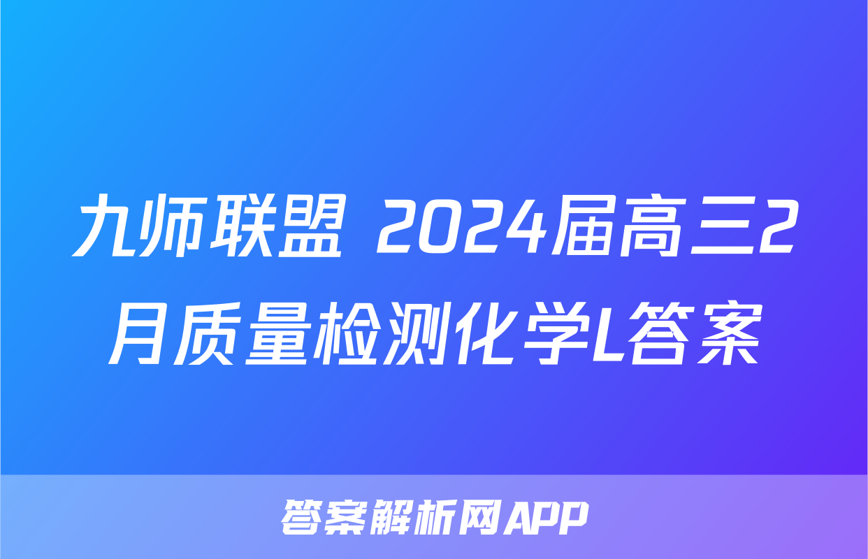 九师联盟 2024届高三2月质量检测化学L答案