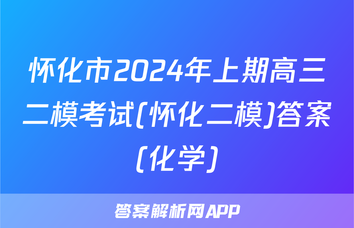 怀化市2024年上期高三二模考试(怀化二模)答案(化学)