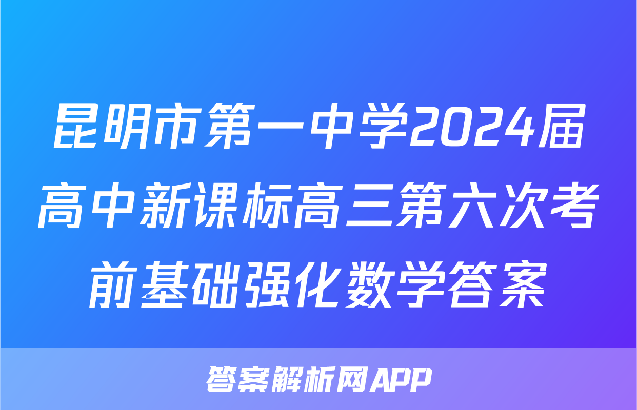 昆明市第一中学2024届高中新课标高三第六次考前基础强化数学答案