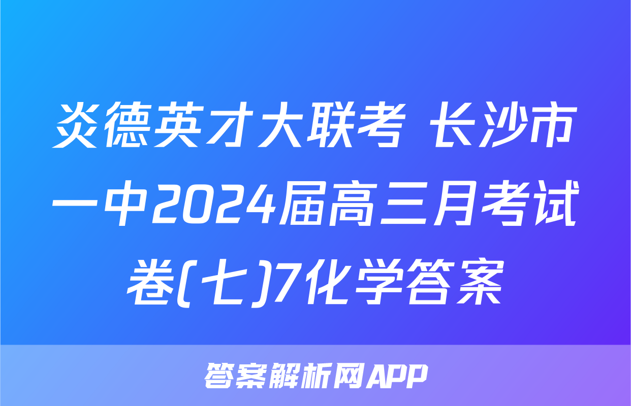 炎德英才大联考 长沙市一中2024届高三月考试卷(七)7化学答案