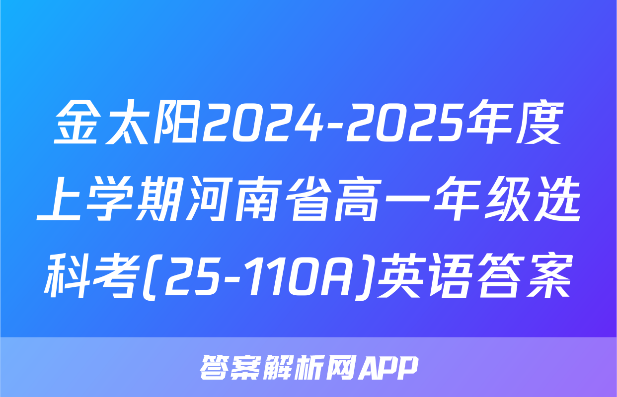 金太阳2024-2025年度上学期河南省高一年级选科考(25-110A)英语答案